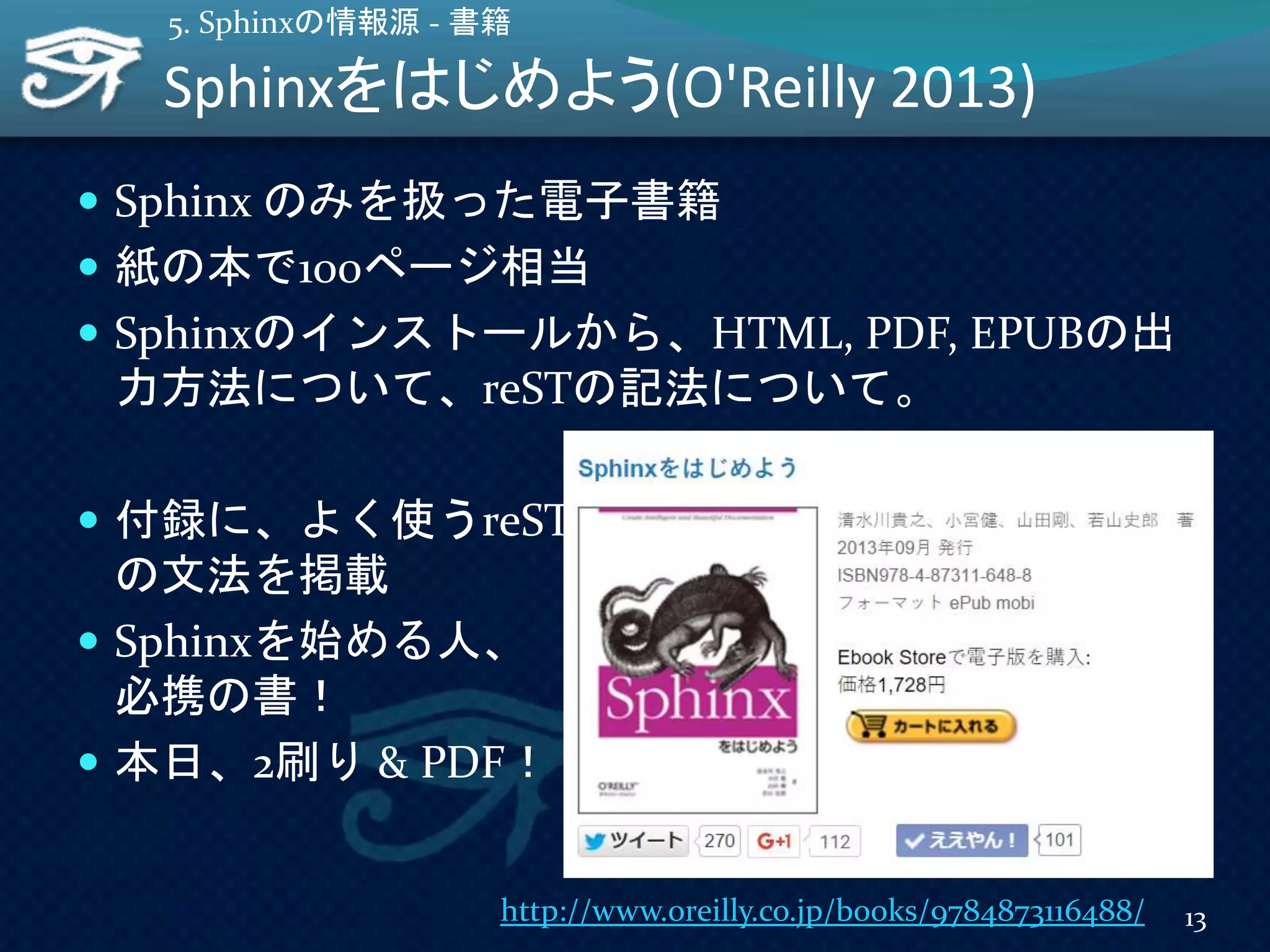 Sphinxをはじめよう(O'Reilly 2013)
 Sphinx のみを扱った電子書籍
 紙の本で100ページ相当
 Sphinxのインストールから、HTML, PDF, EPUBの出
力方法について、reSTの記法について。
 付録に、よく使うreST
の文法を掲載
 Sphinxを始める人、
必携の書！
 本日、2刷り & PDF！
13
5. Sphinxの情報源 - 書籍
http://www.oreilly.co.jp/books/9784873116488/
 