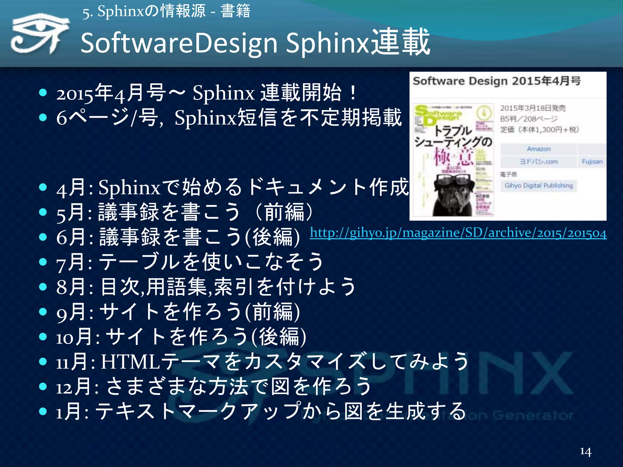 SoftwareDesign Sphinx連載
 2015年4月号～ Sphinx 連載開始！
 6ページ/号, Sphinx短信を不定期掲載
 4月: Sphinxで始めるドキュメント作成術
 5月: 議事録を書こう（前編）
 6月: 議事録を書こう(後編)
 7月: テーブルを使いこなそう
 8月: 目次,用語集,索引を付けよう
 9月: サイトを作ろう(前編)
 10月: サイトを作ろう(後編)
 11月: HTMLテーマをカスタマイズしてみよう
 12月: さまざまな方法で図を作ろう
 1月: テキストマークアップから図を生成する
14
5. Sphinxの情報源 - 書籍
http://gihyo.jp/magazine/SD/archive/2015/201504
 