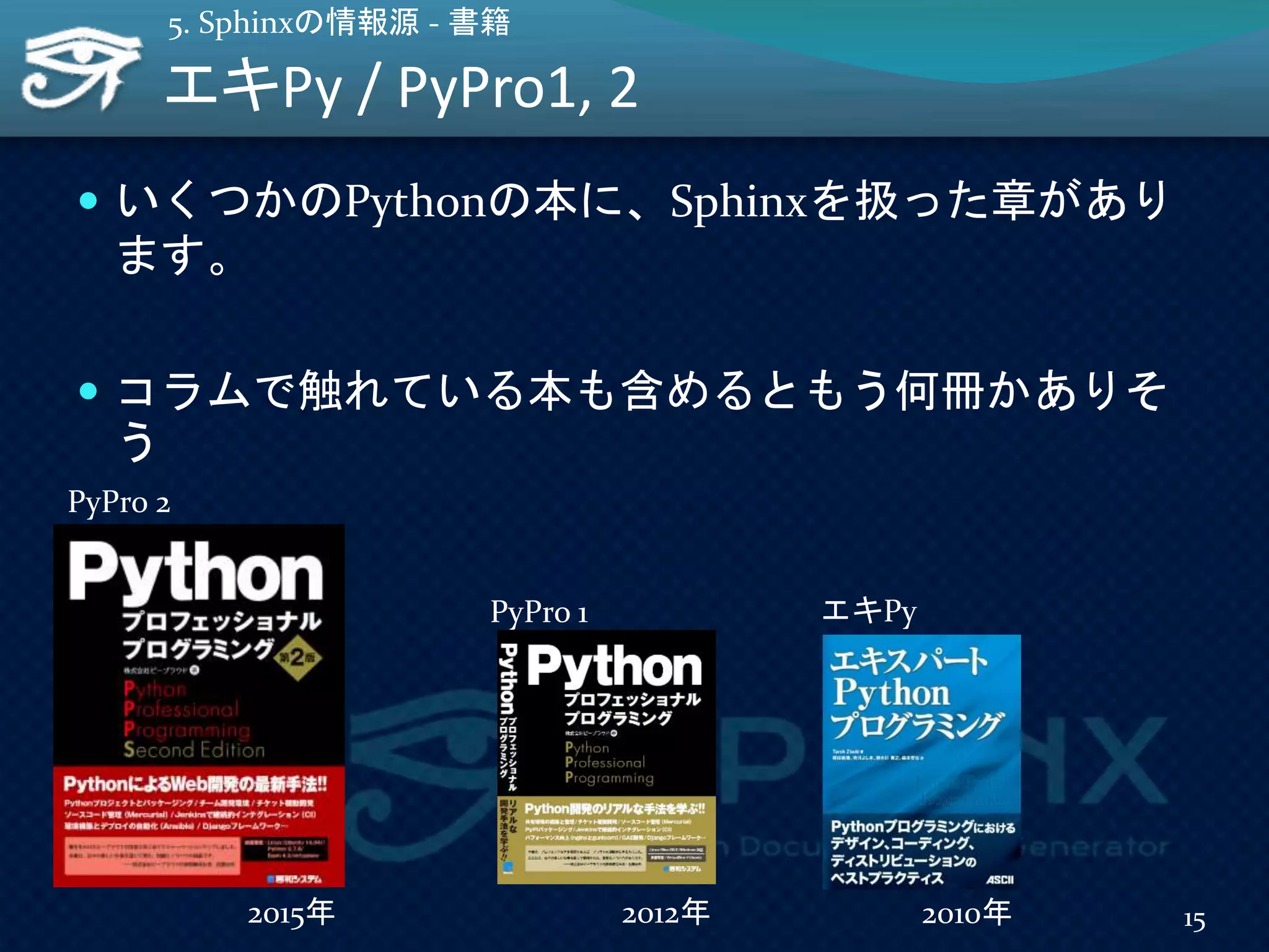 エキPy / PyPro1, 2
 いくつかのPythonの本に、Sphinxを扱った章があり
ます。
 コラムで触れている本も含めるともう何冊かありそ
う
15
5. Sphinxの情報源 - 書籍
PyPro 1 エキPy
2012年 2010年
PyPro 2
2015年
 