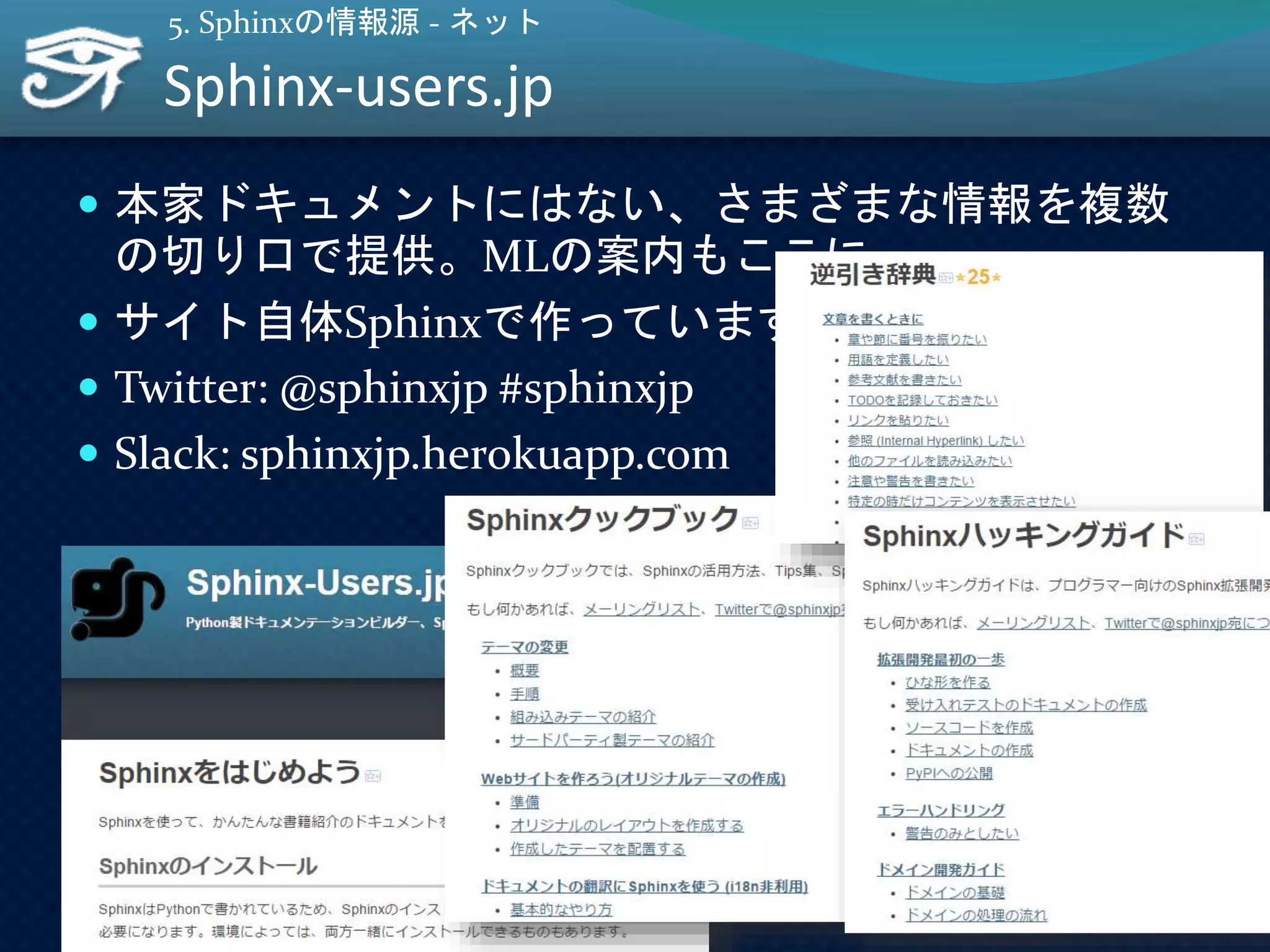  本家ドキュメントにはない、さまざまな情報を複数
の切り口で提供。MLの案内もここに。
 サイト自体Sphinxで作っています
 Twitter: @sphinxjp #sphinxjp
 Slack: sphinxjp.herokuapp.com
Sphinx-users.jp
17
5. Sphinxの情報源 - ネット
 