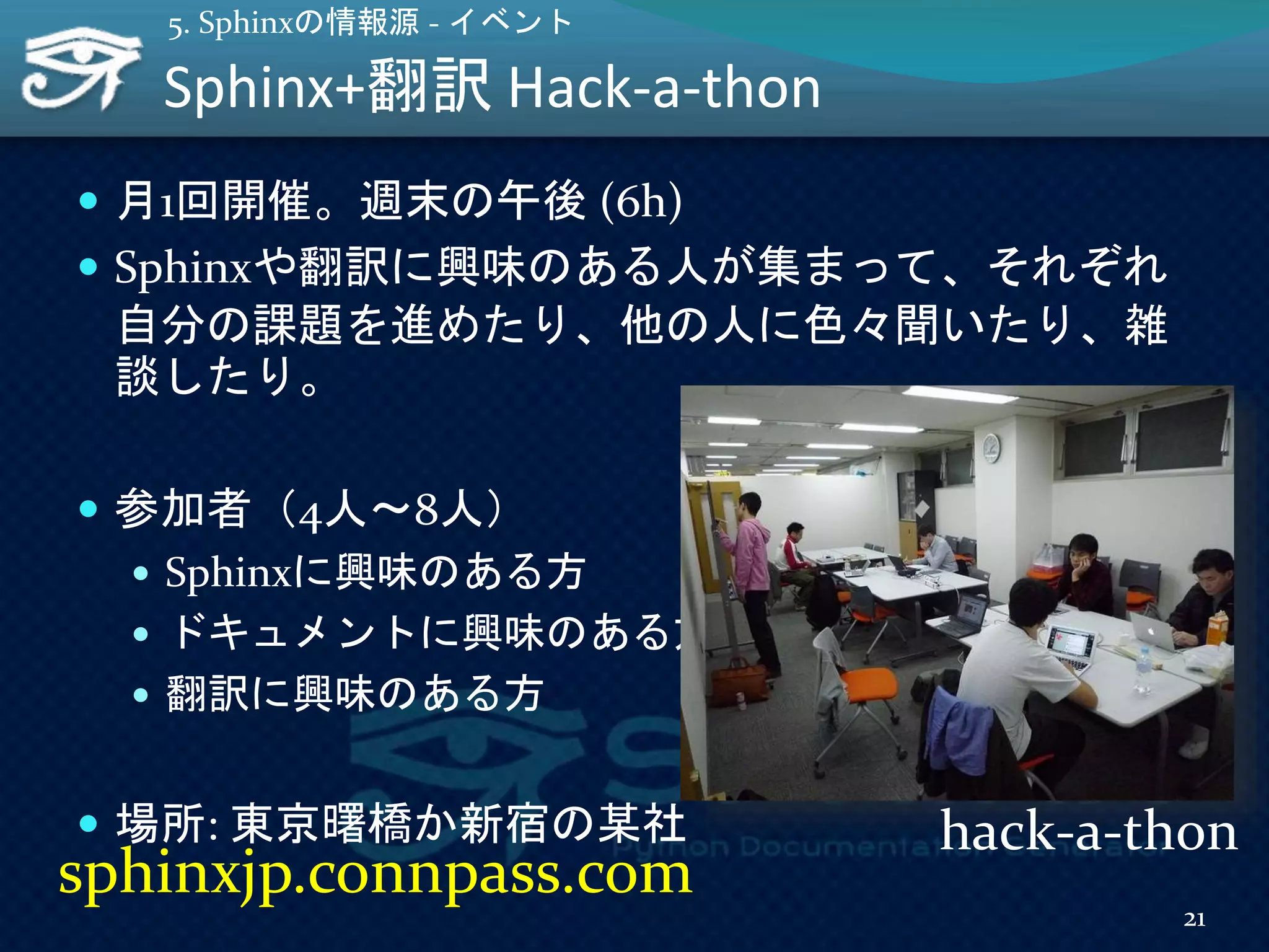 Sphinx+翻訳 Hack-a-thon
 月1回開催。週末の午後 (6h)
 Sphinxや翻訳に興味のある人が集まって、それぞれ
自分の課題を進めたり、他の人に色々聞いたり、雑
談したり。
 参加者（4人～8人）
 Sphinxに興味のある方
 ドキュメントに興味のある方
 翻訳に興味のある方
 場所: 東京曙橋か新宿の某社
5. Sphinxの情報源 - イベント
21
sphinxjp.connpass.com
hack-a-thon
 
