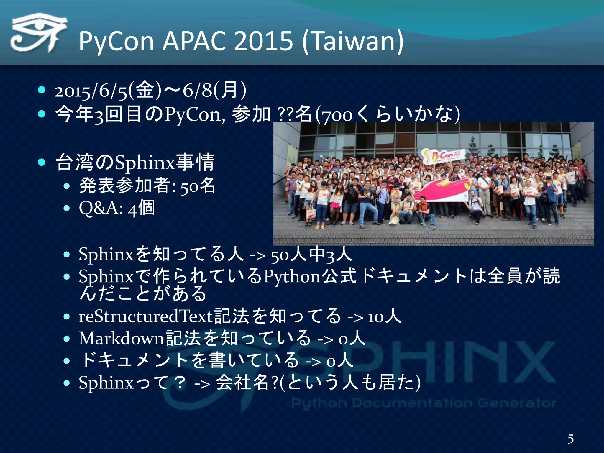  2015/6/5(金)～6/8(月)
 今年3回目のPyCon, 参加 ??名(700くらいかな)
 台湾のSphinx事情
 発表参加者: 50名
 Q&A: 4個
 Sphinxを知ってる人 -> 50人中3人
 Sphinxで作られているPython公式ドキュメントは全員が読
んだことがある
 reStructuredText記法を知ってる -> 10人
 Markdown記法を知っている -> 0人
 ドキュメントを書いている -> 0人
 Sphinxって？ -> 会社名?(という人も居た)
PyCon APAC 2015 (Taiwan)
5
 