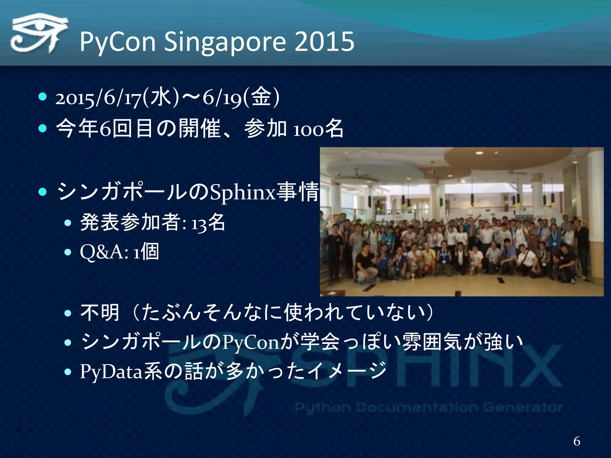 PyCon Singapore 2015
 2015/6/17(水)～6/19(金)
 今年6回目の開催、参加 100名
 シンガポールのSphinx事情
 発表参加者: 13名
 Q&A: 1個
 不明（たぶんそんなに使われていない）
 シンガポールのPyConが学会っぽい雰囲気が強い
 PyData系の話が多かったイメージ
6
 