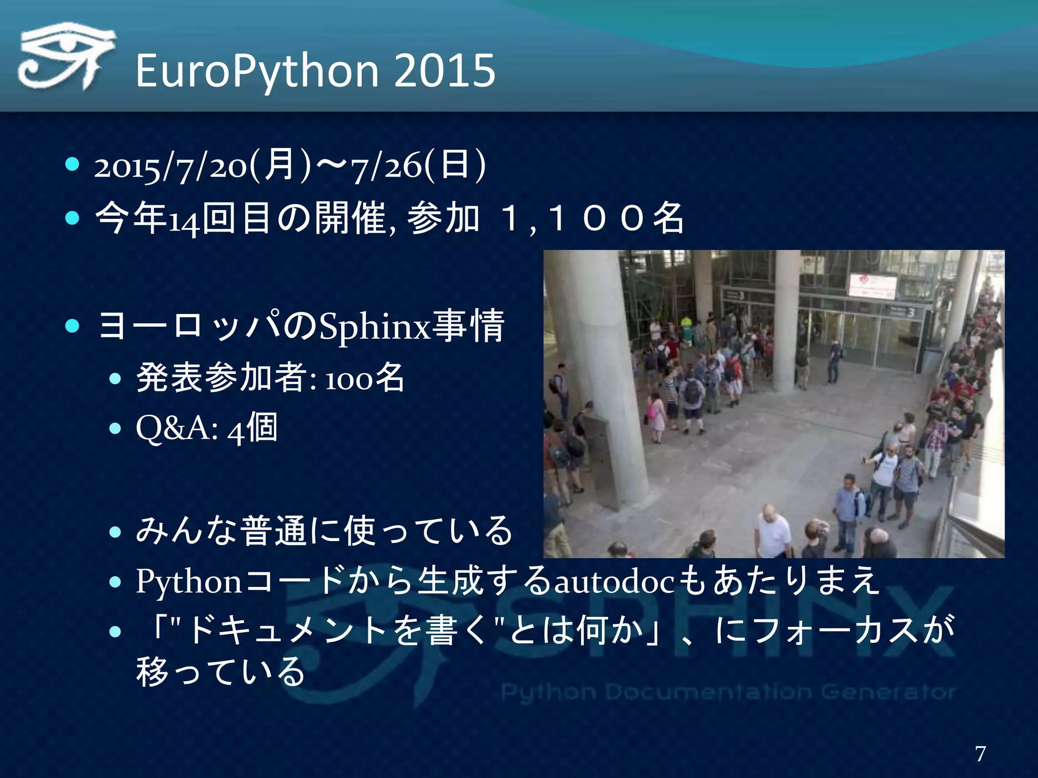 EuroPython 2015
 2015/7/20(月)～7/26(日)
 今年14回目の開催, 参加 １,１００名
 ヨーロッパのSphinx事情
 発表参加者: 100名
 Q&A: 4個
 みんな普通に使っている
 Pythonコードから生成するautodocもあたりまえ
 「"ドキュメントを書く"とは何か」、にフォーカスが
移っている
7
 