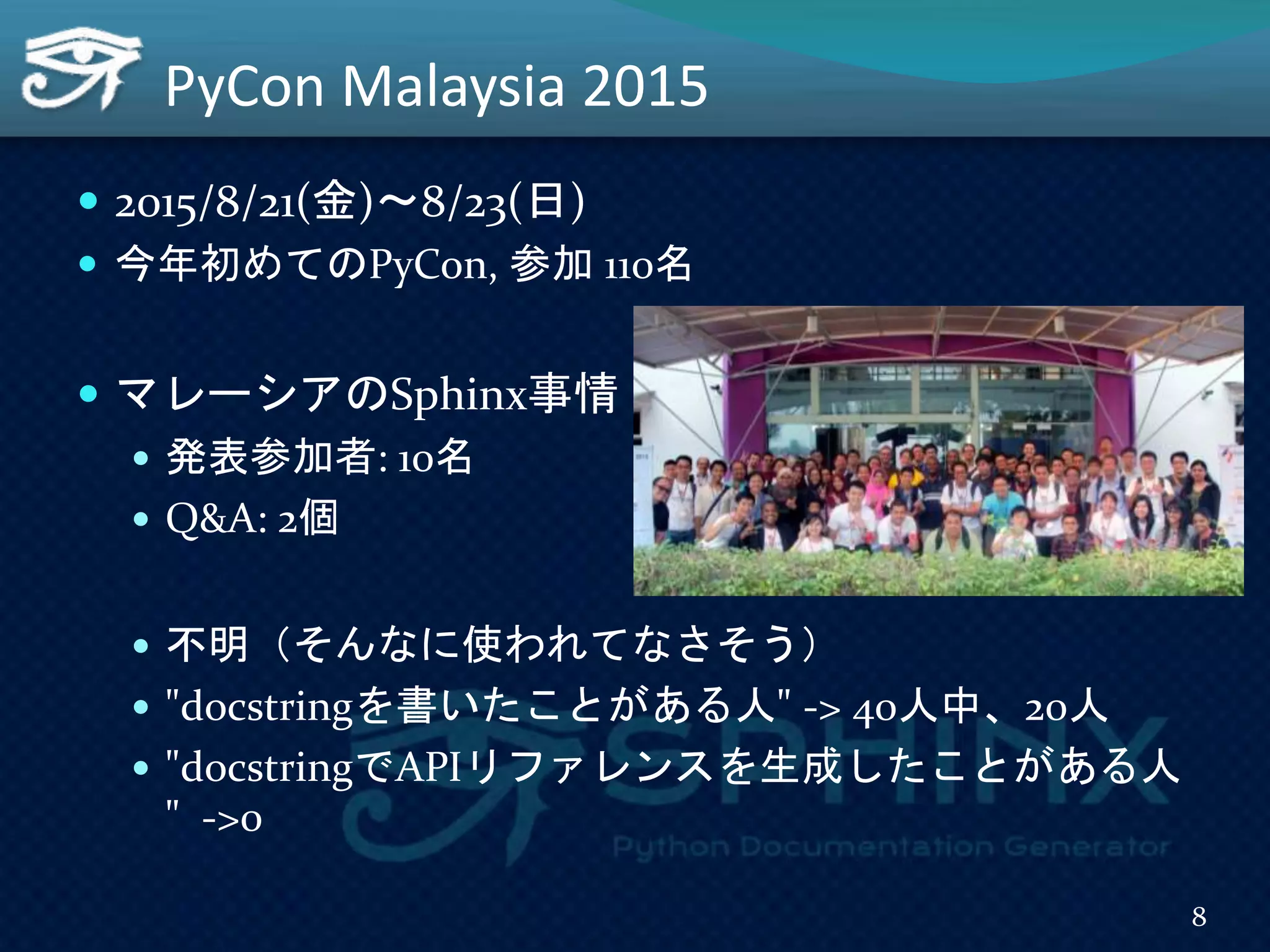 PyCon Malaysia 2015
 2015/8/21(金)～8/23(日)
 今年初めてのPyCon, 参加 110名
 マレーシアのSphinx事情
 発表参加者: 10名
 Q&A: 2個
 不明（そんなに使われてなさそう）
 "docstringを書いたことがある人" -> 40人中、20人
 "docstringでAPIリファレンスを生成したことがある人
" ->0
8
 