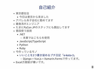 3
自己紹介自己紹介
東京都在住
今日は東京から来ました
アパレル系子会社に勤めてます
雑食系ITエンジニア
たまにPyCon JPのスタッフにも顔出してます
普段使う技術
.NET
本業ではこちらを使用
JavaScript/TypeScri...