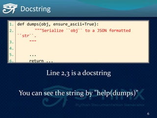1. def dumps(obj, ensure_ascii=True):
2. """Serialize ``obj`` to a JSON formatted
``str``.
3. """
4.
5. ...
6. return ...
Line 2,3 is a docstring
You can see the string by "help(dumps)"
Docstring
6
 
