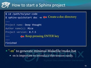 $ cd /path/to/your-code
$ sphinx-quickstart doc -m
...
Project name: Deep thought
Author name(s): Mice
Project version: 0.7.5
...
...
Finished
 "-m" to generate minimal Makefile/make.bat
 -m is important to introduce this session easily.
How to start a Sphinx project
Keep pressing ENTER key
19
Create a doc directory
 