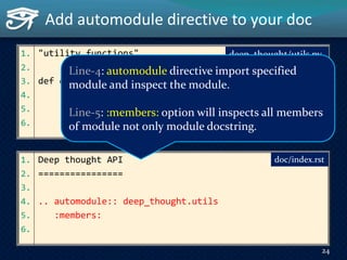 Add automodule directive to your doc
1. Deep thought API
2. ================
3.
4. .. automodule:: deep_thought.utils
5. :members:
6.
1. "utility functions"
2.
3. def dumps(obj, ensure_ascii=True):
4. """Serialize ``obj`` to a JSON formatted ``str``.
5. """
6. ...
doc/index.rst
24
deep_thought/utils.py
Line-4: automodule directive import specified
module and inspect the module.
Line-5: :members: option will inspects all members
of module not only module docstring.
 