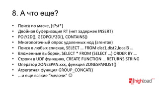 8. А что еще?
•
•
•
•
•
•
•
•
•
•

Поиск по маске, [t?st*]
Двойная буферизация RT (нет задержек INSERT)
POLY2D(), GEOPOLY2D(), CONTAINS()
Многопоточный опрос удаленных нод (агентов)
Поиск в любых списках, SELECT … FROM dist1,dist2,local3 …
Вложенные выборки, SELECT * FROM (SELECT …) ORDER BY …
Строки в UDF функциях, CREATE FUNCTION … RETURNS STRING
Оператор ZONESPAN:xxx, функция ZONESPANLIST()
Агрегатная функция GROUP_CONCAT()
...и еще всякие “мелочи” 

 