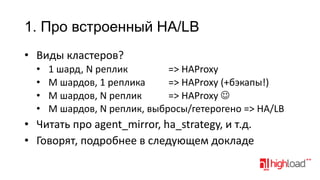 1. Про встроенный HA/LB
• Виды кластеров?
•
•
•
•

1 шард, N реплик
=> HAProxy
M шардов, 1 реплика
=> HAProxy (+бэкапы!)
M шардов, N реплик
=> HAProxy 
M шардов, N реплик, выбросы/гетерогено => HA/LB

• Читать про agent_mirror, ha_strategy, и т.д.
• Говорят, подробнее в следующем докладе

 