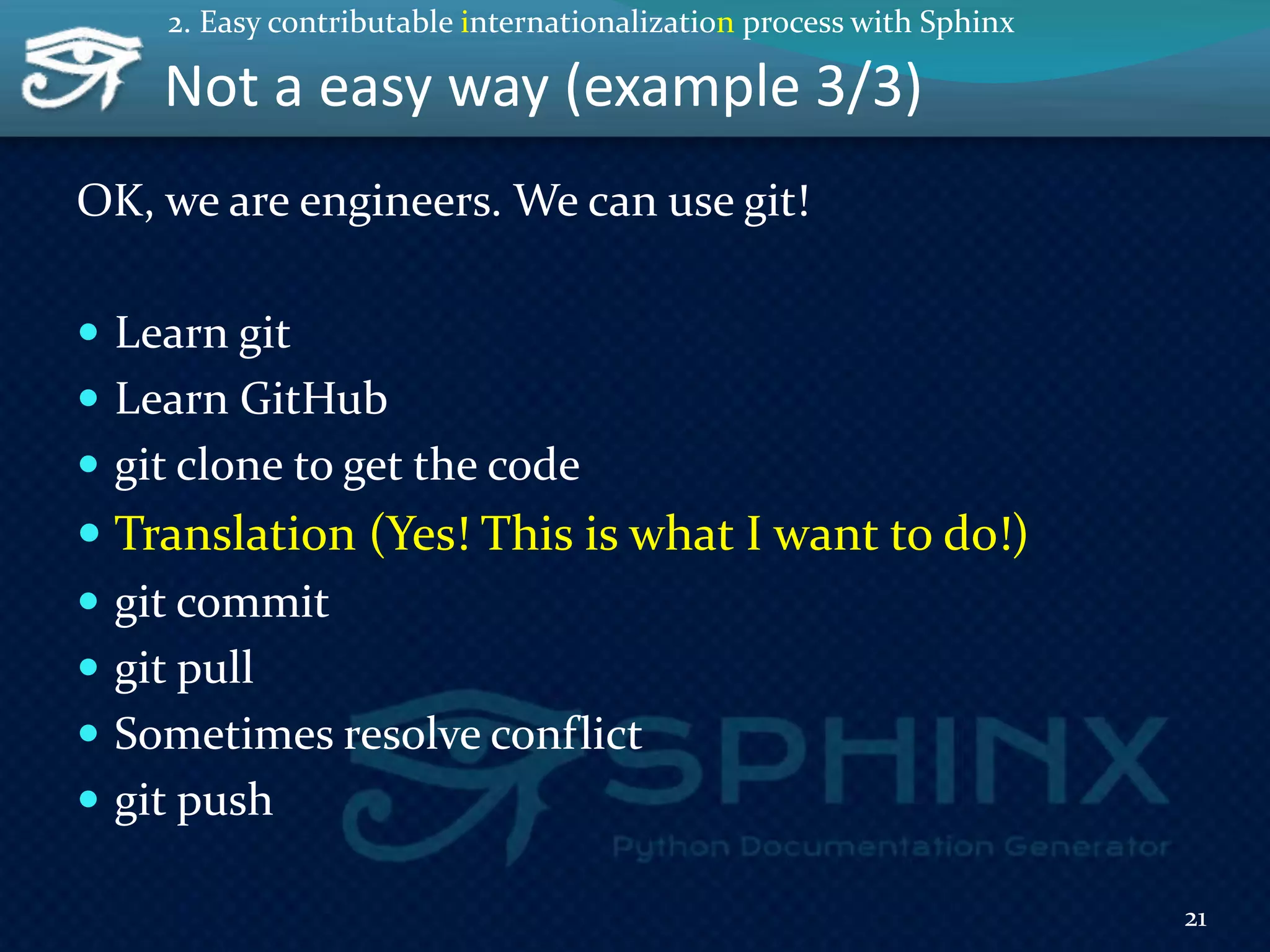 Not a easy way (example 3/3)
OK, we are engineers. We can use git!
 Learn git
 Learn GitHub
 git clone to get the code
 Translation (Yes! This is what I want to do!)
 git commit
 git pull
 Sometimes resolve conflict
 git push
21
2. Easy contributable internationalization process with Sphinx
 
