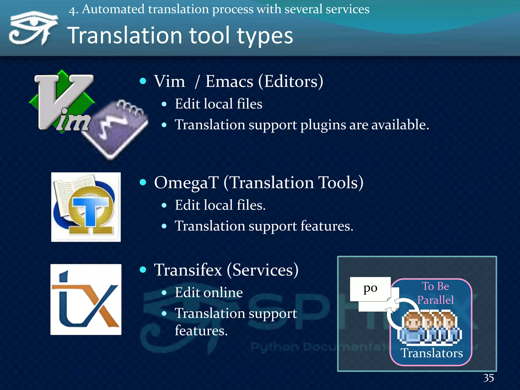 Translation tool types
 Vim / Emacs (Editors)
 Edit local files
 Translation support plugins are available.
 OmegaT (Translation Tools)
 Edit local files.
 Translation support features.
 Transifex (Services)
 Edit online
 Translation support
features.
35
4. Automated translation process with several services
po
Translators
To Be
Parallel
 