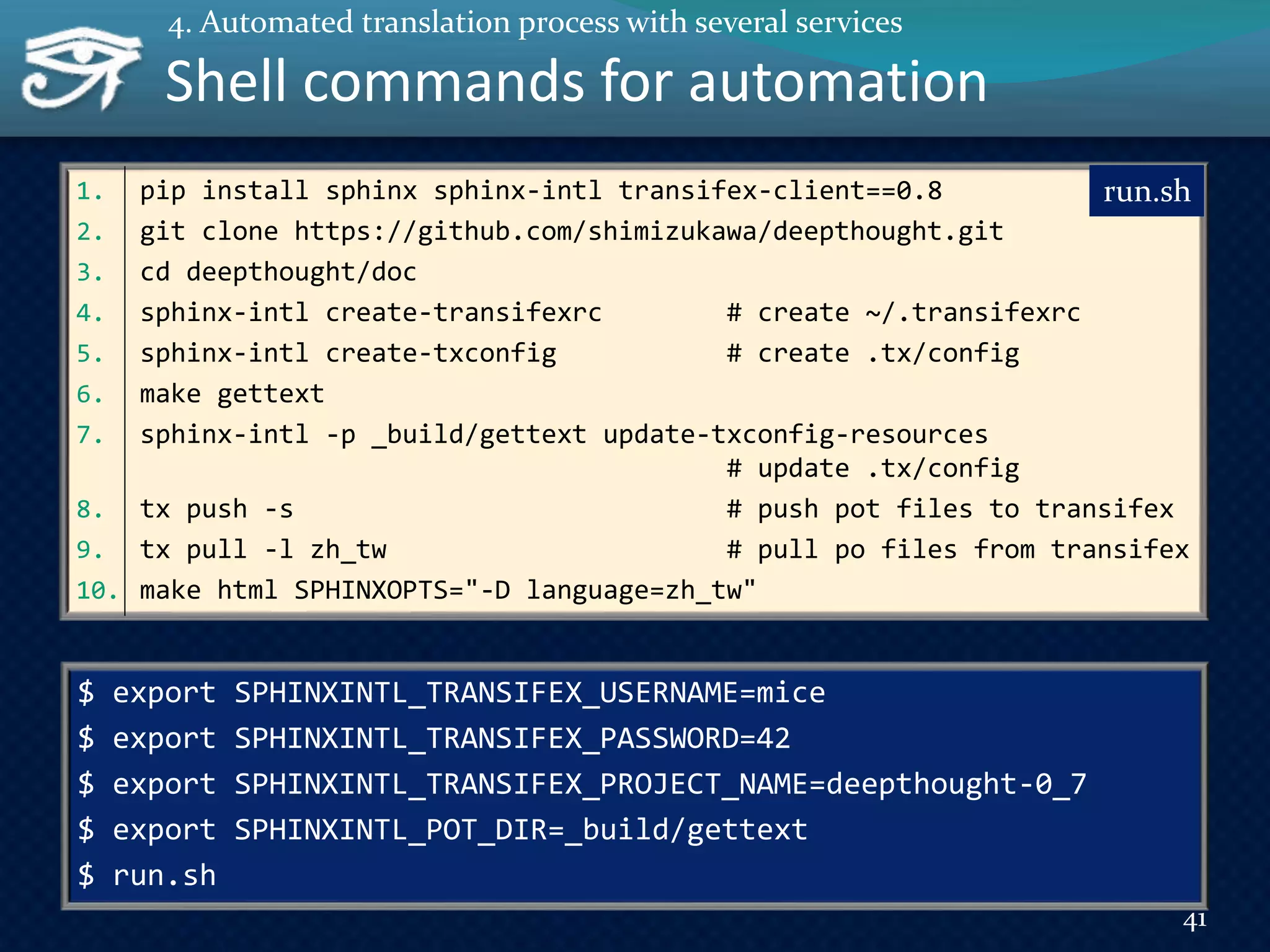 1. pip install sphinx sphinx-intl transifex-client==0.8
2. git clone https://github.com/shimizukawa/deepthought.git
3. cd deepthought/doc
4. sphinx-intl create-transifexrc # create ~/.transifexrc
5. sphinx-intl create-txconfig # create .tx/config
6. make gettext
7. sphinx-intl -p _build/gettext update-txconfig-resources
# update .tx/config
8. tx push -s # push pot files to transifex
9. tx pull -l zh_tw # pull po files from transifex
10. make html SPHINXOPTS="-D language=zh_tw"
Shell commands for automation
run.sh
$ export SPHINXINTL_TRANSIFEX_USERNAME=mice
$ export SPHINXINTL_TRANSIFEX_PASSWORD=42
$ export SPHINXINTL_TRANSIFEX_PROJECT_NAME=deepthought-0_7
$ export SPHINXINTL_POT_DIR=_build/gettext
$ run.sh
41
4. Automated translation process with several services
 