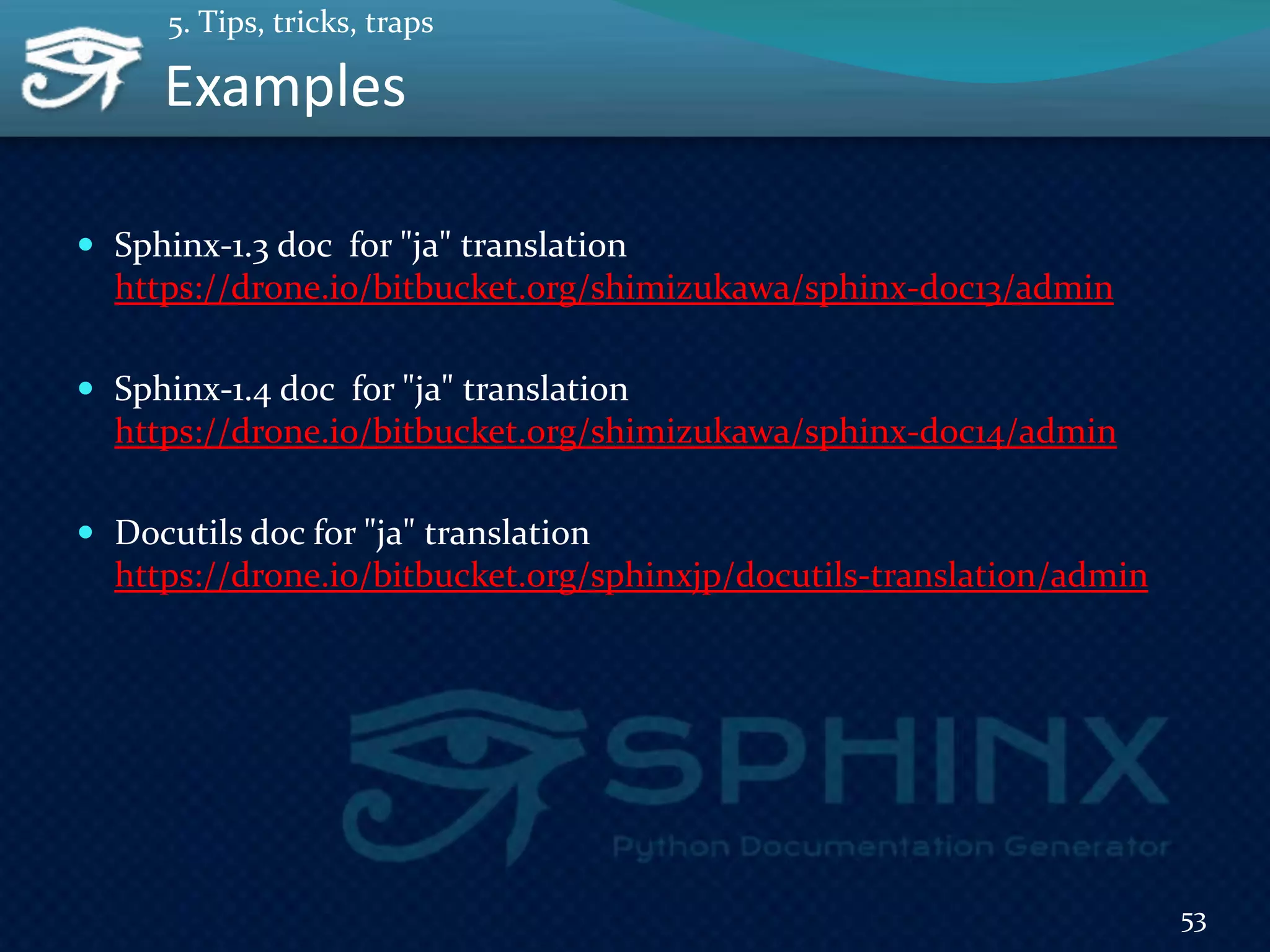 Examples
 Sphinx-1.3 doc for "ja" translation
https://drone.io/bitbucket.org/shimizukawa/sphinx-doc13/admin
 Sphinx-1.4 doc for "ja" translation
https://drone.io/bitbucket.org/shimizukawa/sphinx-doc14/admin
 Docutils doc for "ja" translation
https://drone.io/bitbucket.org/sphinxjp/docutils-translation/admin
53
5. Tips, tricks, traps
 