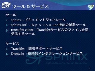ツール & サービス
ツール
1. sphinx - ドキュメントジェネレータ
2. sphinx-intl - Ｓｐｈｉｎｘ i18n機能の補助ツール
3. transifex-client - Transifexサービスのファイルを送
受信するツール
サービス
1. Transifex - 翻訳サポートサービス
2. Drone.io - 継続的インテグレーションサービス
11
 