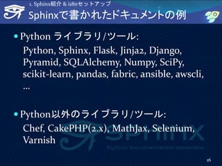 Sphinxで書かれたドキュメントの例
 Python ライブラリ/ツール:
Python, Sphinx, Flask, Jinja2, Django,
Pyramid, SQLAlchemy, Numpy, SciPy,
scikit-learn, pandas, fabric, ansible, awscli,
…
 Python以外のライブラリ/ツール:
Chef, CakePHP(2.x), MathJax, Selenium,
Varnish
16
1. Sphinx紹介 & i18nセットアップ
 