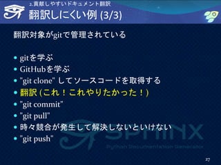 翻訳しにくい例 (3/3)
翻訳対象がgitで管理されている
 gitを学ぶ
 GitHubを学ぶ
 "git clone" してソースコードを取得する
 翻訳 (これ！これやりたかった！)
 "git commit"
 "git pull"
 時々競合が発生して解決しないといけない
 "git push"
27
2.貢献しやすいドキュメント翻訳
 