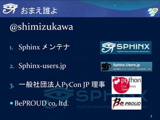 おまえ誰よ
@shimizukawa
1. Sphinx メンテナ
2. Sphinx-users.jp
3. 一般社団法人PyCon JP 理事
 BePROUD co, ltd.
3
 