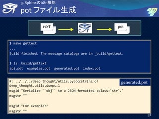 #: ../../../deep_thought/utils.py:docstring of
deep_thought.utils.dumps:1
msgid "Serialize ``obj`` to a JSON formatted :class:`str`."
msgstr ""
msgid "For example:"
msgstr ""
32
pot ファイル生成
3. Sphinxのi18n機能
$ make gettext
...
Build finished. The message catalogs are in _build/gettext.
$ ls _build/gettext
api.pot examples.pot generated.pot index.pot
generated.pot
reST pot
 