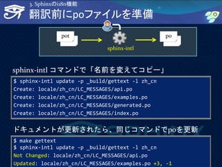 34
翻訳前にpoファイルを準備
$ sphinx-intl update -p _build/gettext -l zh_cn
Create: locale/zh_cn/LC_MESSAGES/api.po
Create: locale/zh_cn/LC_MESSAGES/examples.po
Create: locale/zh_cn/LC_MESSAGES/generated.po
Create: locale/zh_cn/LC_MESSAGES/index.po
sphinx-intl コマンドで「名前を変えてコピー」
pot po
sphinx-intl
$ make gettext
$ sphinx-intl update -p _build/gettext -l zh_cn
Not Changed: locale/zh_cn/LC_MESSAGES/api.po
Updated: locale/zh_cn/LC_MESSAGES/examples.po +3, -1
ドキュメントが更新されたら、同じコマンドでpoを更新
3. Sphinxのi18n機能
 