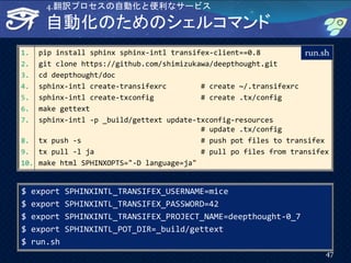1. pip install sphinx sphinx-intl transifex-client==0.8
2. git clone https://github.com/shimizukawa/deepthought.git
3. cd deepthought/doc
4. sphinx-intl create-transifexrc # create ~/.transifexrc
5. sphinx-intl create-txconfig # create .tx/config
6. make gettext
7. sphinx-intl -p _build/gettext update-txconfig-resources
# update .tx/config
8. tx push -s # push pot files to transifex
9. tx pull -l ja # pull po files from transifex
10. make html SPHINXOPTS="-D language=ja"
自動化のためのシェルコマンド
run.sh
$ export SPHINXINTL_TRANSIFEX_USERNAME=mice
$ export SPHINXINTL_TRANSIFEX_PASSWORD=42
$ export SPHINXINTL_TRANSIFEX_PROJECT_NAME=deepthought-0_7
$ export SPHINXINTL_POT_DIR=_build/gettext
$ run.sh
47
4.翻訳プロセスの自動化と便利なサービス
 