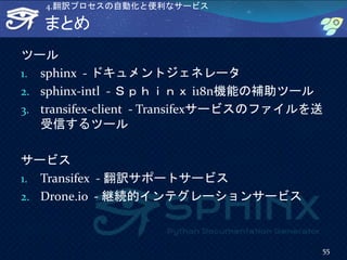 まとめ
ツール
1. sphinx - ドキュメントジェネレータ
2. sphinx-intl - Ｓｐｈｉｎｘ i18n機能の補助ツール
3. transifex-client - Transifexサービスのファイルを送
受信するツール
サービス
1. Transifex - 翻訳サポートサービス
2. Drone.io - 継続的インテグレーションサービス
55
4.翻訳プロセスの自動化と便利なサービス
 