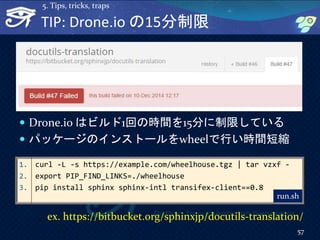 TIP: Drone.io の15分制限
 Drone.io はビルド1回の時間を15分に制限している
 パッケージのインストールをwheelで行い時間短縮
57
5. Tips, tricks, traps
1. curl -L -s https://example.com/wheelhouse.tgz | tar vzxf -
2. export PIP_FIND_LINKS=./wheelhouse
3. pip install sphinx sphinx-intl transifex-client==0.8
run.sh
ex. https://bitbucket.org/sphinxjp/docutils-translation/
 