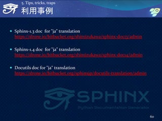 利用事例
 Sphinx-1.3 doc for "ja" translation
https://drone.io/bitbucket.org/shimizukawa/sphinx-doc13/admin
 Sphinx-1.4 doc for "ja" translation
https://drone.io/bitbucket.org/shimizukawa/sphinx-doc14/admin
 Docutils doc for "ja" translation
https://drone.io/bitbucket.org/sphinxjp/docutils-translation/admin
60
5. Tips, tricks, traps
 
