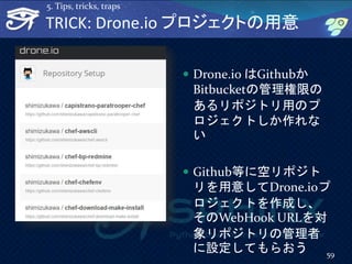  Drone.io はGithubか
Bitbucketの管理権限の
あるリポジトリ用のプ
ロジェクトしか作れな
い
 Github等に空リポジト
リを用意してDrone.ioプ
ロジェクトを作成し、
そのWebHook URLを対
象リポジトリの管理者
に設定してもらおう 59
TRICK: Drone.io プロジェクトの用意
5. Tips, tricks, traps
 