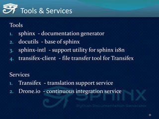 Tools & Services
Tools
1. sphinx - documentation generator
2. docutils - base of sphinx
3. sphinx-intl - support utility for sphinx i18n
4. transifex-client - file transfer tool for Transifex
Services
1. Transifex - translation support service
2. Drone.io - continuous integration service
11
 