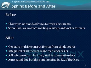 Sphinx Before and After
Before
 There was no standard ways to write documents
 Sometime, we need converting markups into other formats
After
 Generate multiple output format from single source
 Integrated html themes make read docs easier
 API references can be integrated into narrative docs
 Automated doc building and hosting by ReadTheDocs
15
1. Sphinx introduction & Setup for i18n
 