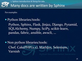 Many docs are written by Sphinx
For examples
 Python libraries/tools:
Python, Sphinx, Flask, Jinja2, Django, Pyramid,
SQLAlchemy, Numpy, SciPy, scikit-learn,
pandas, fabric, ansible, awscli, …
 Non python libraries/tools:
Chef, CakePHP(2.x), MathJax, Selenium,
Varnish
16
1. Sphinx introduction & Setup for i18n
 