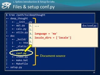 Files & setup conf.py
$ tree /path/to/deepthought
+- deep_thought
| +- __init__.py
| +- api.py
| +- calc.py
| +- utils.py
+- doc
| +- _build/
| | +- html/
| +- _static/
| +- _template/
| +- conf.py
| +- index.py
| +- make.bat
| +- Makefile
+- setup.py
21
1. Sphinx introduction & Setup for i18n
Document source
Document build output
Target library for doc1. ...
2.
3. language = 'ma'
4. locale_dirs = ['locale']
5.
doc/conf.py
 