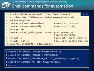 1. pip install sphinx sphinx-intl transifex-client==0.8
2. git clone https://github.com/shimizukawa/deepthought.git
3. cd deepthought/doc
4. sphinx-intl create-transifexrc # create ~/.transifexrc
5. sphinx-intl create-txconfig # create .tx/config
6. make gettext
7. sphinx-intl -p _build/gettext update-txconfig-resources
# update .tx/config
8. tx push -s # push pot files to transifex
9. tx pull -l zh_cn # pull po files from transifex
10. make html SPHINXOPTS="-D language=ma"
Shell commands for automation
run.sh
$ export SPHINXINTL_TRANSIFEX_USERNAME=mice
$ export SPHINXINTL_TRANSIFEX_PASSWORD=42
$ export SPHINXINTL_TRANSIFEX_PROJECT_NAME=deepthought-0_7
$ export SPHINXINTL_POT_DIR=_build/gettext
$ run.sh
47
4. Automated translation process with several services
 