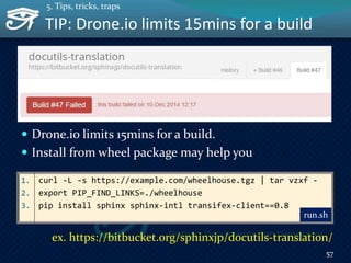 TIP: Drone.io limits 15mins for a build
 Drone.io limits 15mins for a build.
 Install from wheel package may help you
57
5. Tips, tricks, traps
1. curl -L -s https://example.com/wheelhouse.tgz | tar vzxf -
2. export PIP_FIND_LINKS=./wheelhouse
3. pip install sphinx sphinx-intl transifex-client==0.8
run.sh
ex. https://bitbucket.org/sphinxjp/docutils-translation/
 
