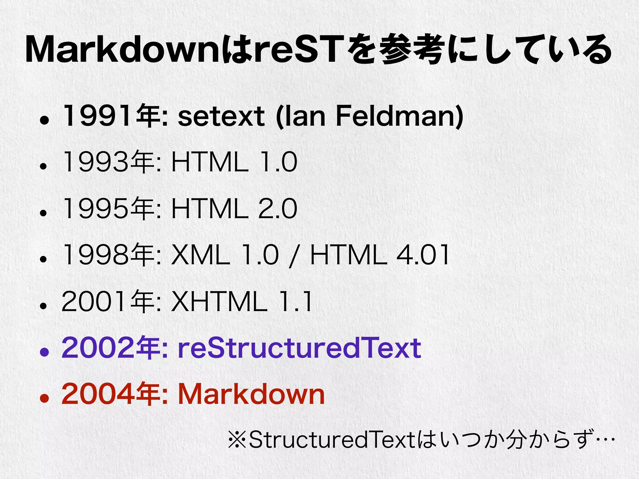 MarkdownはreSTを参考にしている 
•1991年: setext (Ian Feldman) 
• 1993年: HTML 1.0 
• 1995年: HTML 2.0 
• 1998年: XML 1.0 / HTML 4.01 
• 2001年: XHTML 1.1 
•2002年: reStructuredText 
•2004年: Markdown 
※StructuredTextはいつか分からず… 
 