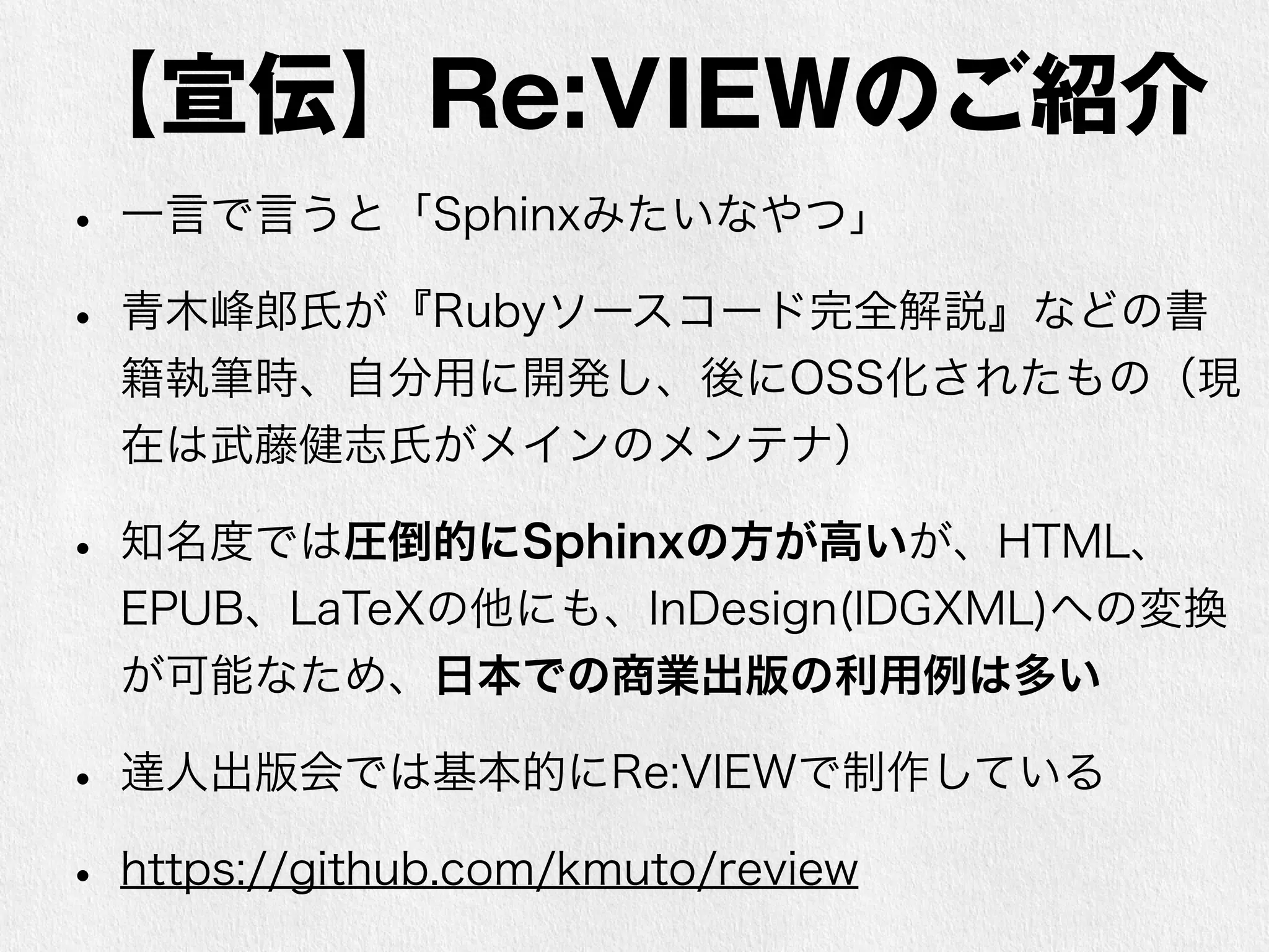 【宣伝】Re:VIEWのご紹介 
• 一言で言うと「Sphinxみたいなやつ」 
• 青木峰郎氏が『Rubyソースコード完全解説』などの書 
籍執筆時、自分用に開発し、後にOSS化されたもの（現 
在は武藤健志氏がメインのメンテナ） 
• 知名度では圧倒的にSphinxの方が高いが、HTML、 
EPUB、LaTeXの他にも、InDesign(IDGXML)への変換 
が可能なため、日本での商業出版の利用例は多い 
• 達人出版会では基本的にRe:VIEWで制作している 
• https://github.com/kmuto/review 
 