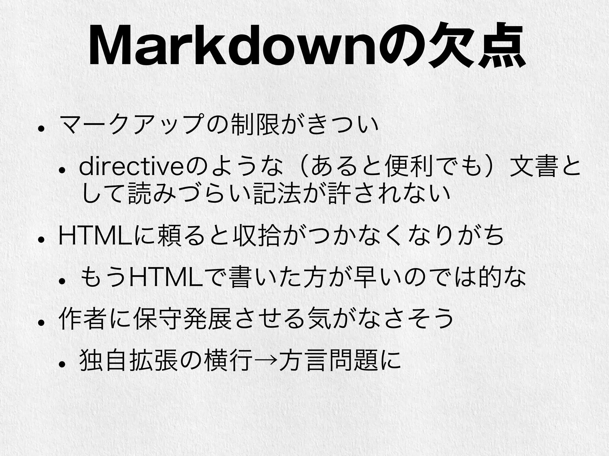 Markdownの欠点 
• マークアップの制限がきつい 
• directiveのような（あると便利でも）文書と 
して読みづらい記法が許されない 
• HTMLに頼ると収拾がつかなくなりがち 
• もうHTMLで書いた方が早いのでは的な 
• 作者に保守発展させる気がなさそう 
• 独自拡張の横行→方言問題に 
 