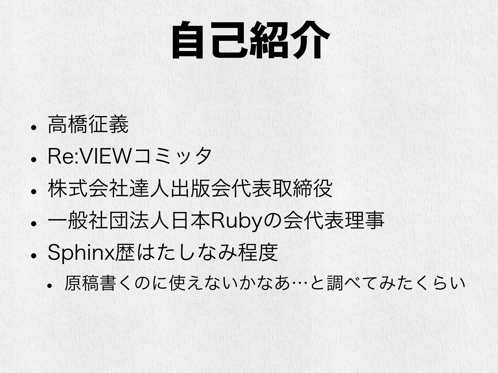 自己紹介 
• 高橋征義 
• Re:VIEWコミッタ 
• 株式会社達人出版会代表取締役 
• ITエンジニア向け電子書籍の制作・販売 
• 一般社団法人日本Rubyの会代表理事 
• Sphinx歴はたしなみ程度 
• 原稿書くのに使えないかなあ…と調べてみたくらい 
 