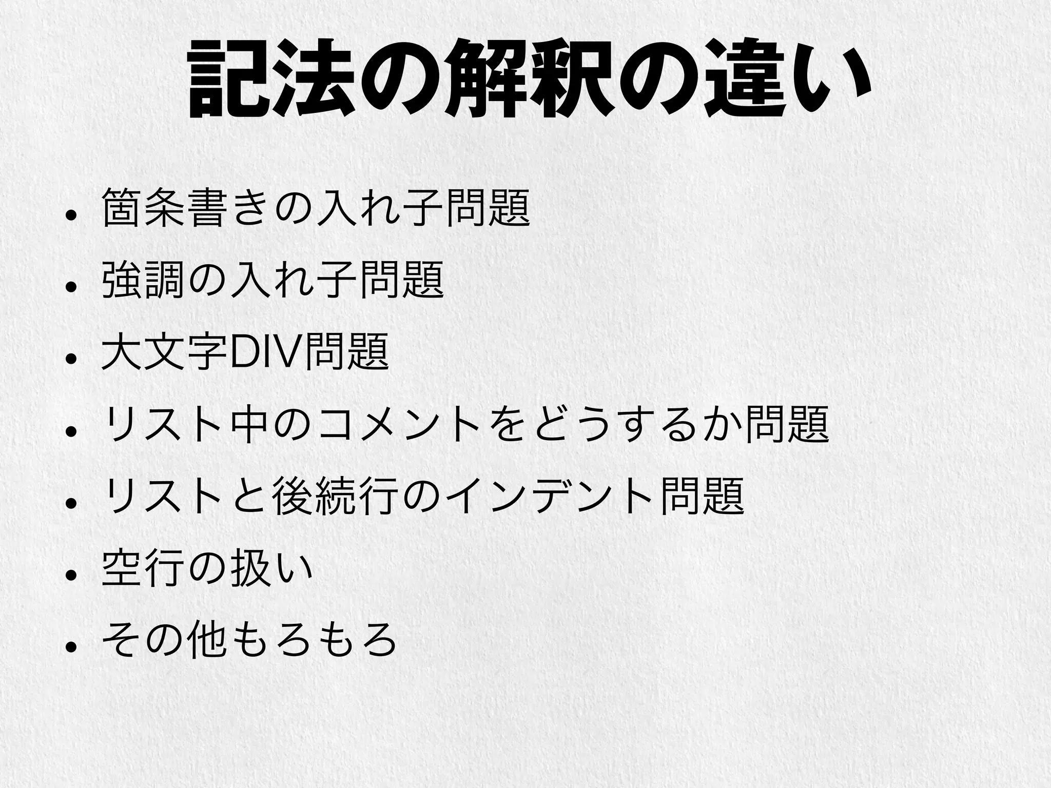 記法の解釈の違い 
• 箇条書きの入れ子問題 
• 強調の入れ子問題 
• 大文字DIV問題 
• リスト中のコメントをどうするか問題 
• リストと後続行のインデント問題 
• 改行、空行の扱い 
• その他もろもろ 
 