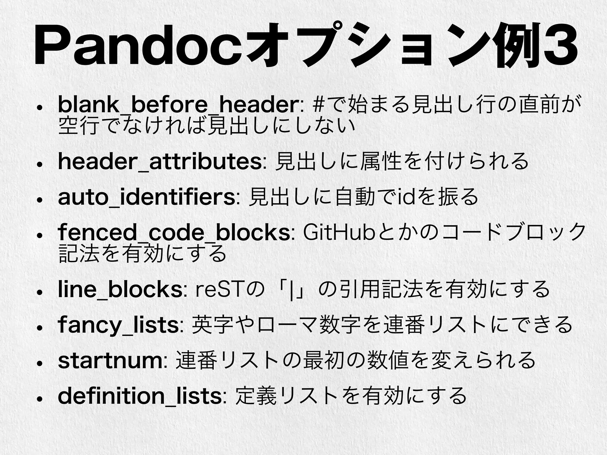 Pandocオプション例3 
• blank_before_header: #で始まる見出し行の直前が 
空行でなければ見出しにしない 
• header_attributes: 見出しに属性を付けられる 
• auto_identifiers: 見出しに自動でidを振る 
• fenced_code_blocks: GitHubとかのコードブロック 
記法を有効にする 
• line_blocks: reSTの「|」の引用記法を有効にする 
• fancy_lists: 英字やローマ数字を連番リストにできる 
• startnum: 連番リストの最初の数値を変えられる 
• definition_lists: 定義リストを有効にする 
 