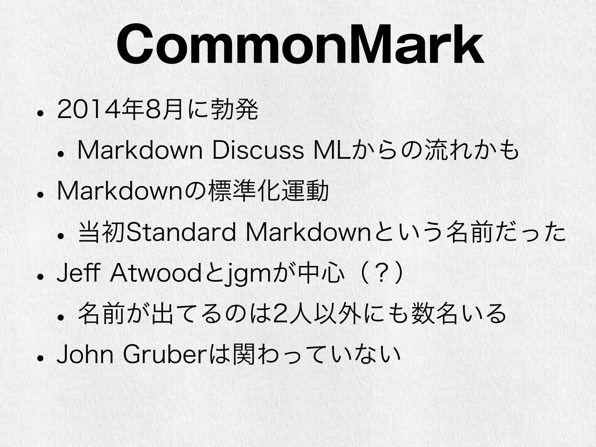 CommonMark 
• 2014年8月に勃発 
• Markdown Discuss MLからの流れかも 
• Markdownの標準化運動 
• 当初Standard Markdownという名前だった 
• Jeff Atwoodとjgmが中心（？） 
• 名前が出てるのは2人以外にも数名いる 
• John Gruberは関わっていない 
 