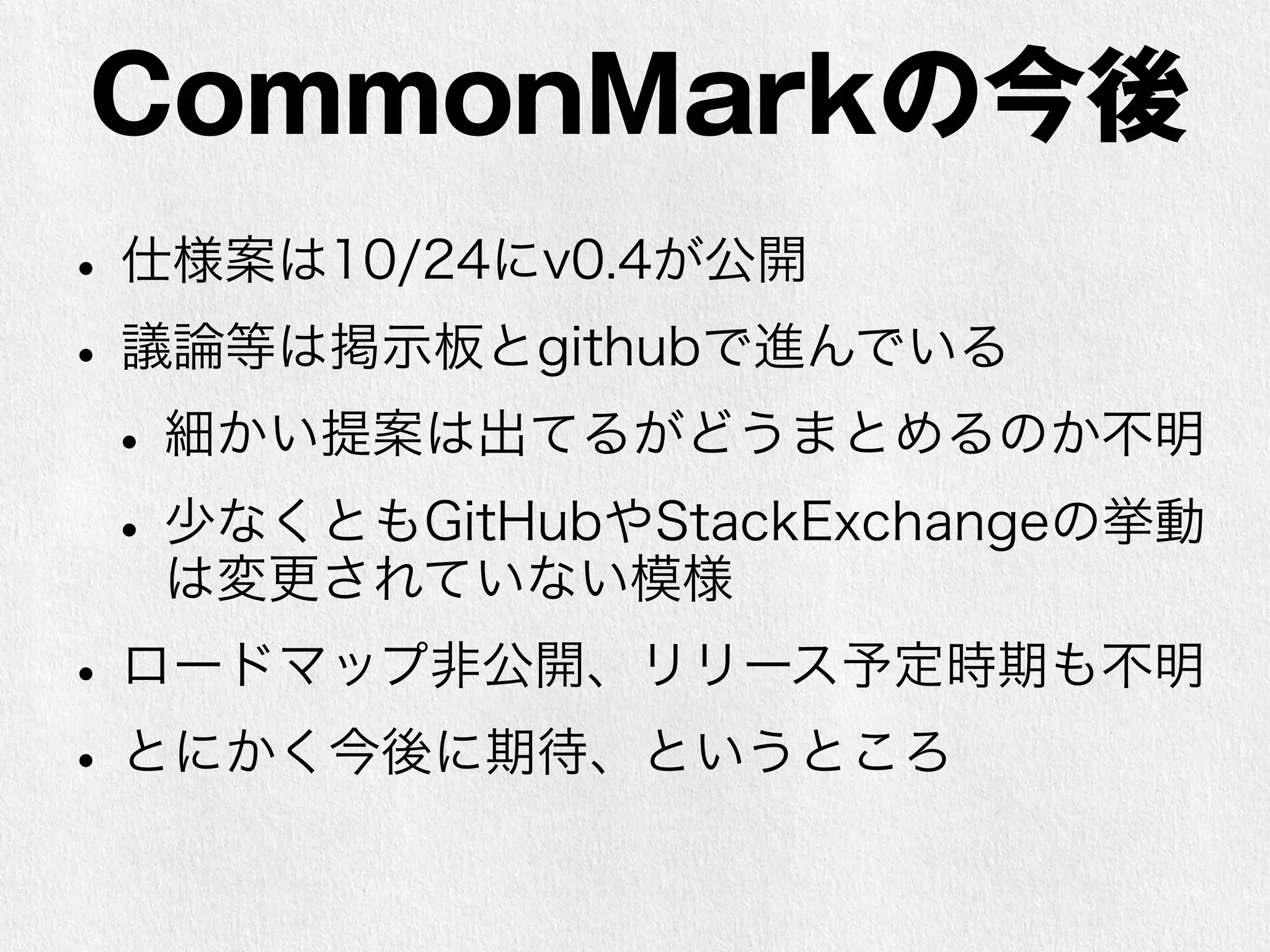 CommonMarkの今後 
• 仕様案は10/24にv0.4が公開 
• 議論等は掲示板とgithubで進んでいる 
• 細かい提案は出てるがどうまとめるのか不明 
• 少なくともGitHubやStackExchangeの挙動 
は変更されていない模様 
• ロードマップ非公開、リリース予定時期も不明 
• とにかく今後に期待、というところ 
 