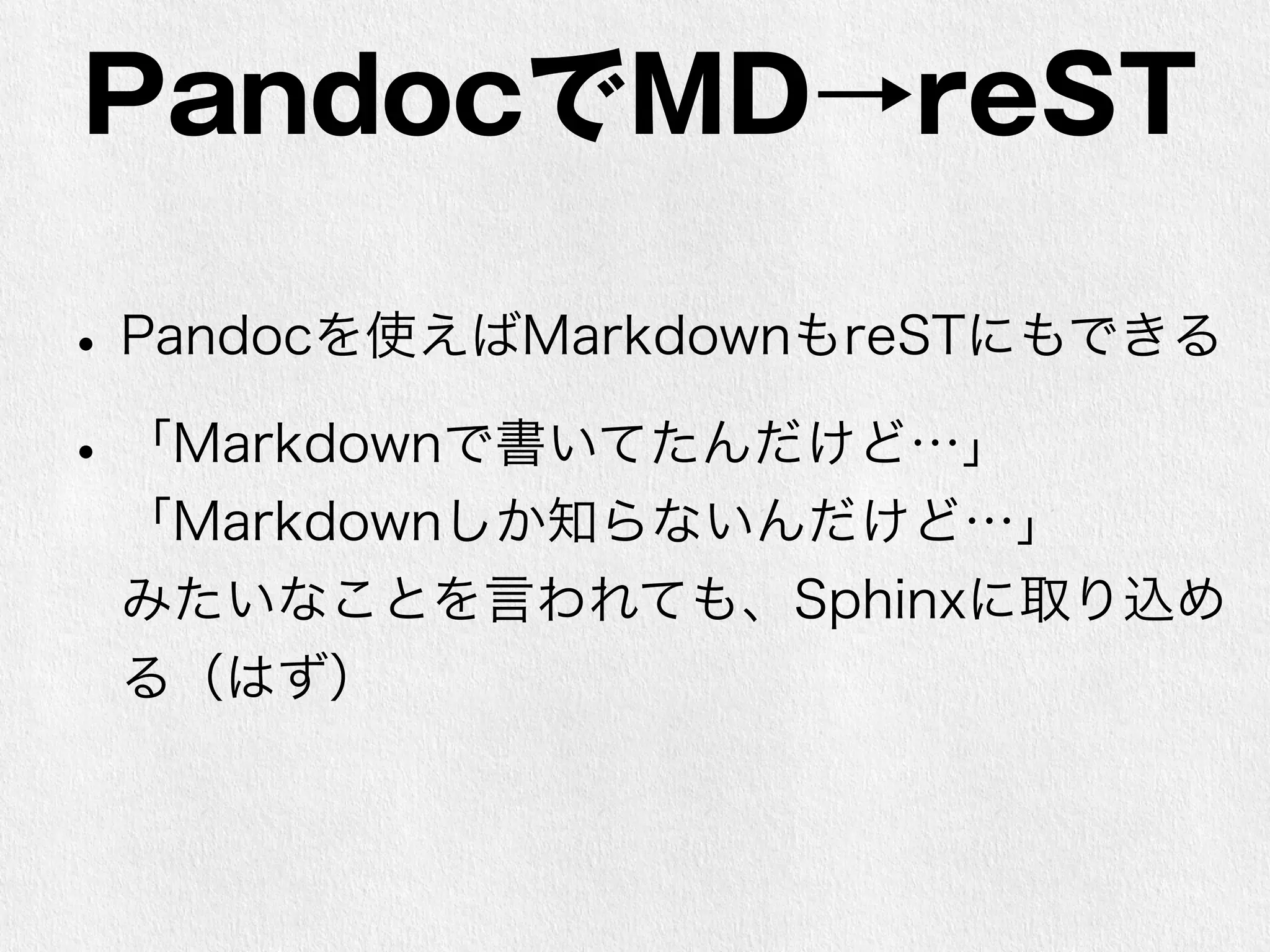 PandocでMD→reST 
• Pandocを使えばMarkdownもreSTにもできる 
• 「Markdownで書いてたんだけど…」 
「Markdownしか知らないんだけど…」 
みたいなことを言われても、Sphinxに取り込め 
る（はず） 
 