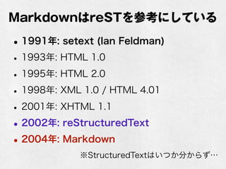 MarkdownはreSTを参考にしている 
•1991年: setext (Ian Feldman) 
• 1993年: HTML 1.0 
• 1995年: HTML 2.0 
• 1998年: XML 1.0 / HTML 4.01 
• 2001年: XHTML 1.1 
•2002年: reStructuredText 
•2004年: Markdown 
※StructuredTextはいつか分からず… 
 