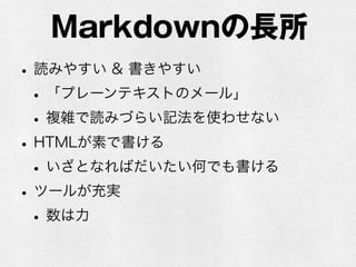 Markdownの長所 
• 読みやすい & 書きやすい 
• 「プレーンテキストのメール」 
• 複雑で読みづらい記法を使わせない 
• HTMLが素で書ける 
• いざとなればだいたい何でも書ける 
• ツールが充実 
• 数は力 
 