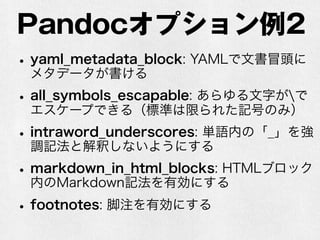 Pandocオプション例2 
• yaml_metadata_block: YAMLで文書冒頭に 
メタデータが書ける 
• all_symbols_escapable: あらゆる文字がで 
エスケープできる（標準は限られた記号のみ） 
• intraword_underscores: 単語内の「_」を強 
調記法と解釈しないようにする 
• markdown_in_html_blocks: HTMLブロック 
内のMarkdown記法を有効にする 
• footnotes: 脚注を有効にする 
 