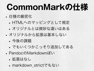 CommonMarkの仕様 
• 仕様の厳密化 
• HTMLへのマッピングとして規定 
• オリジナルとは微妙な違いはある 
• オリジナルから拡張は基本しない 
• 今後の課題 
• でもいくつかこっそり追加してある 
• PandocのMarkdownぽい 
• 拡張はなし 
• markdown_strictでもない 
 