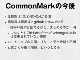 CommonMarkの今後 
• 仕様案は10/24にv0.4が公開 
• 議論等は掲示板とgithubで進んでいる 
• 細かい提案は出てるがどうまとめるのか不明 
• 少なくともGitHubやStackExchangeの挙動 
は変更されていない模様 
• ロードマップ非公開、リリース予定時期も不明 
• とにかく今後に期待、というところ 
 